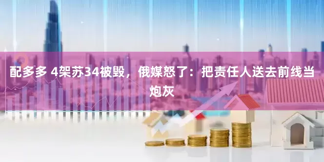 配多多 4架苏34被毁，俄媒怒了：把责任人送去前线当炮灰