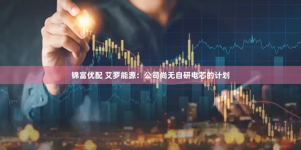 锦富优配 艾罗能源：公司尚无自研电芯的计划