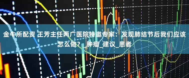 金牛所配资 王芳主任两广医院特邀专家：发现肺结节后我们应该怎么做？_肿瘤_建议_患者