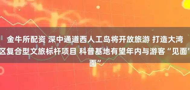 金牛所配资 深中通道西人工岛将开放旅游 打造大湾区复合型文旅标杆项目 科普基地有望年内与游客“见面”