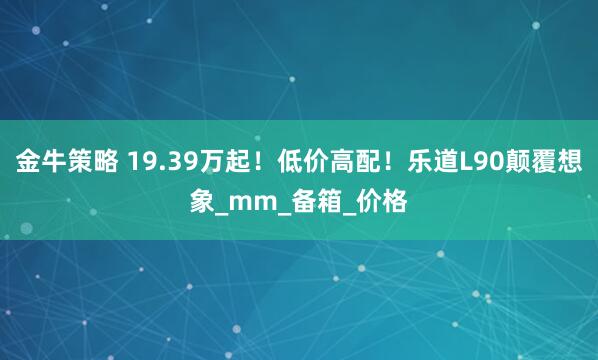 金牛策略 19.39万起！低价高配！乐道L90颠覆想象_mm_备箱_价格