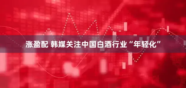 涨盈配 韩媒关注中国白酒行业“年轻化”