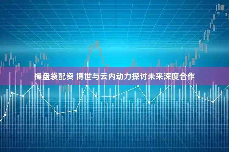 操盘袋配资 博世与云内动力探讨未来深度合作