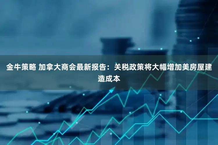 金牛策略 加拿大商会最新报告：关税政策将大幅增加美房屋建造成本
