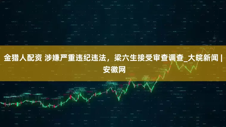 金猎人配资 涉嫌严重违纪违法，梁六生接受审查调查_大皖新闻 | 安徽网