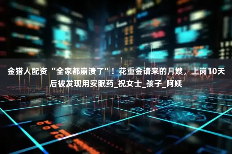 金猎人配资 “全家都崩溃了”！花重金请来的月嫂，上岗10天后被发现用安眠药_祝女士_孩子_阿姨