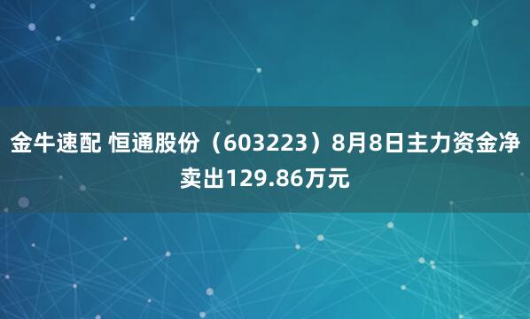 金牛速配 恒通股份（603223）8月8日主力资金净卖出129.86万元