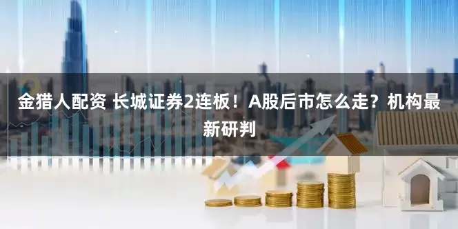 金猎人配资 长城证券2连板！A股后市怎么走？机构最新研判