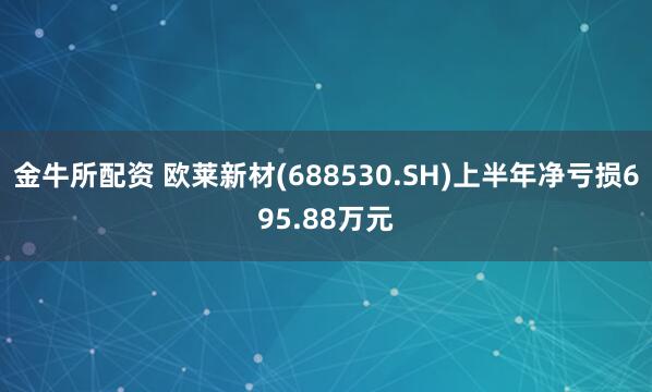 金牛所配资 欧莱新材(688530.SH)上半年净亏损695.88万元