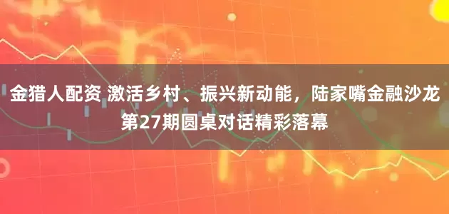 金猎人配资 激活乡村、振兴新动能，陆家嘴金融沙龙第27期圆桌对话精彩落幕