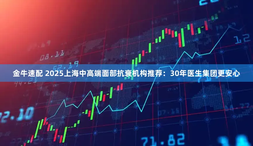 金牛速配 2025上海中高端面部抗衰机构推荐：30年医生集团更安心