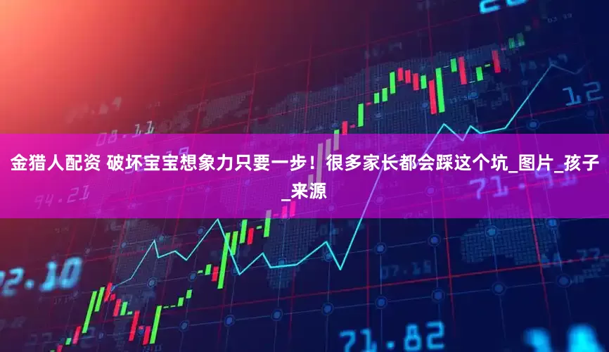 金猎人配资 破坏宝宝想象力只要一步！很多家长都会踩这个坑_图片_孩子_来源