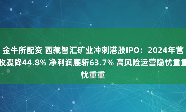 金牛所配资 西藏智汇矿业冲刺港股IPO：2024年营收骤降44.8% 净利润腰斩63.7% 高风险运营隐忧重重