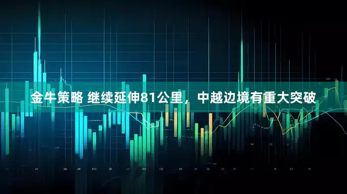 金牛策略 继续延伸81公里，中越边境有重大突破