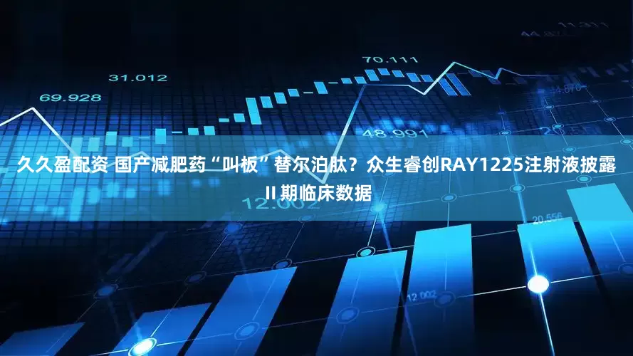 久久盈配资 国产减肥药“叫板”替尔泊肽？众生睿创RAY1225注射液披露Ⅱ期临床数据