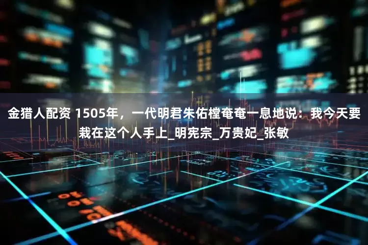 金猎人配资 1505年，一代明君朱佑樘奄奄一息地说：我今天要栽在这个人手上_明宪宗_万贵妃_张敏