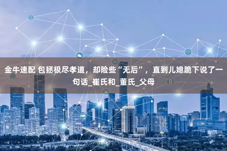 金牛速配 包拯极尽孝道，却险些“无后”，直到儿媳跪下说了一句话_崔氏和_董氏_父母