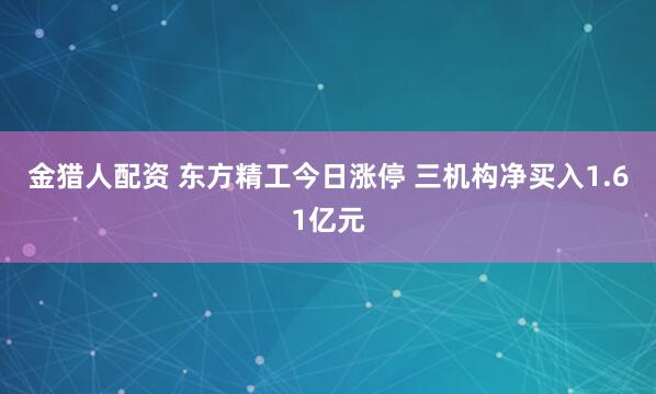 金猎人配资 东方精工今日涨停 三机构净买入1.61亿元