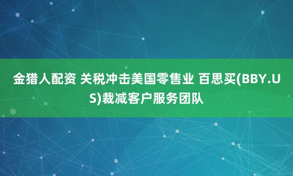 金猎人配资 关税冲击美国零售业 百思买(BBY.US)裁减客户服务团队