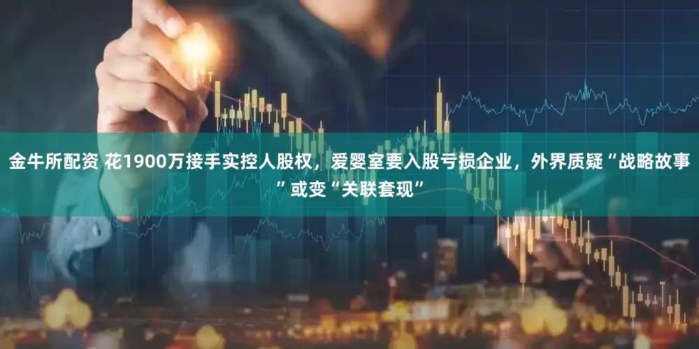 金牛所配资 花1900万接手实控人股权，爱婴室要入股亏损企业，外界质疑“战略故事”或变“关联套现”