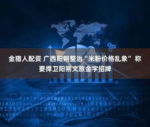 金猎人配资 广西阳朔整治“米粉价格乱象” 称要捍卫阳朔文旅金字招牌